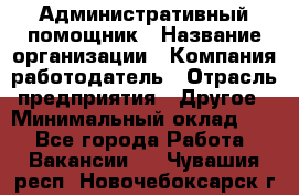 Административный помощник › Название организации ­ Компания-работодатель › Отрасль предприятия ­ Другое › Минимальный оклад ­ 1 - Все города Работа » Вакансии   . Чувашия респ.,Новочебоксарск г.